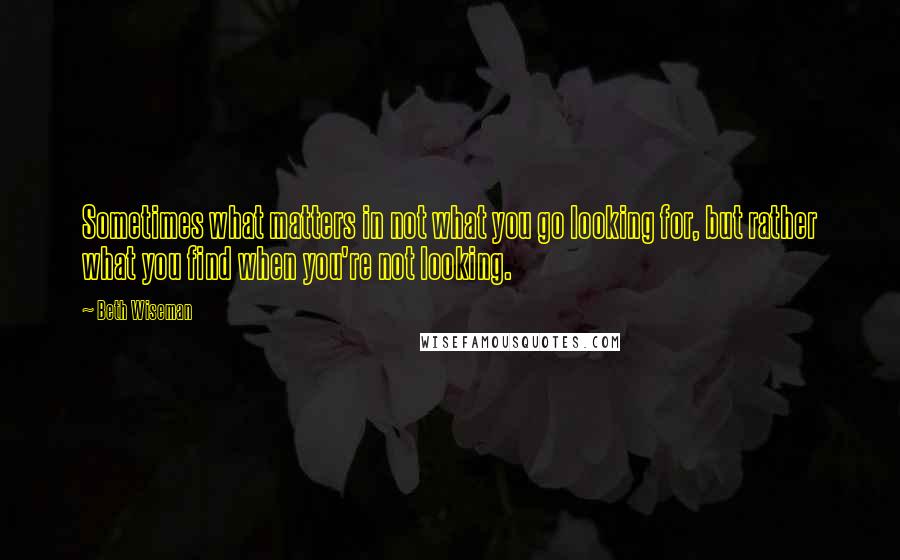 Beth Wiseman Quotes: Sometimes what matters in not what you go looking for, but rather what you find when you're not looking.