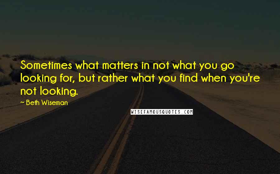 Beth Wiseman Quotes: Sometimes what matters in not what you go looking for, but rather what you find when you're not looking.