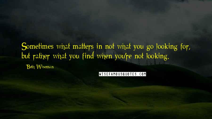 Beth Wiseman Quotes: Sometimes what matters in not what you go looking for, but rather what you find when you're not looking.