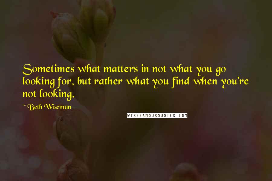 Beth Wiseman Quotes: Sometimes what matters in not what you go looking for, but rather what you find when you're not looking.