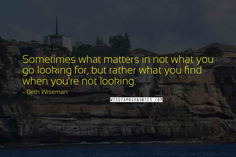 Beth Wiseman Quotes: Sometimes what matters in not what you go looking for, but rather what you find when you're not looking.