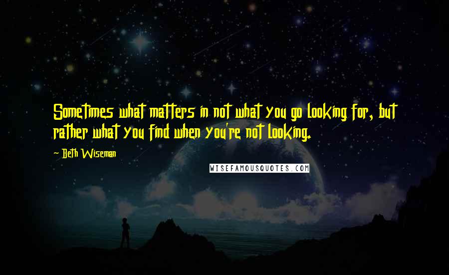 Beth Wiseman Quotes: Sometimes what matters in not what you go looking for, but rather what you find when you're not looking.