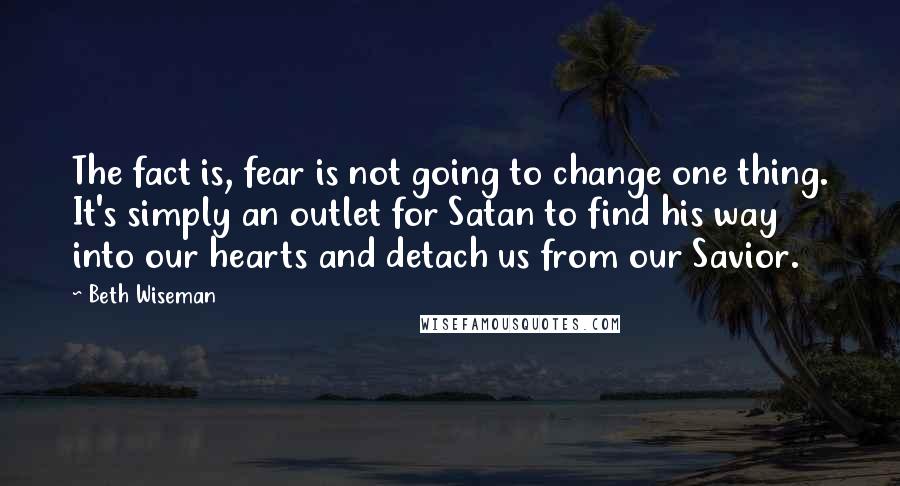 Beth Wiseman Quotes: The fact is, fear is not going to change one thing. It's simply an outlet for Satan to find his way into our hearts and detach us from our Savior.