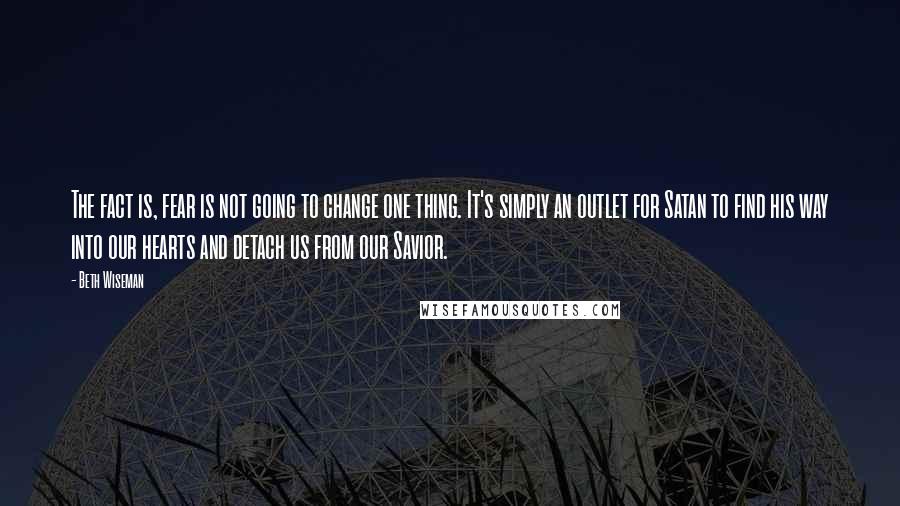 Beth Wiseman Quotes: The fact is, fear is not going to change one thing. It's simply an outlet for Satan to find his way into our hearts and detach us from our Savior.