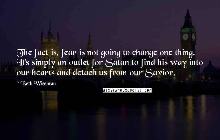 Beth Wiseman Quotes: The fact is, fear is not going to change one thing. It's simply an outlet for Satan to find his way into our hearts and detach us from our Savior.