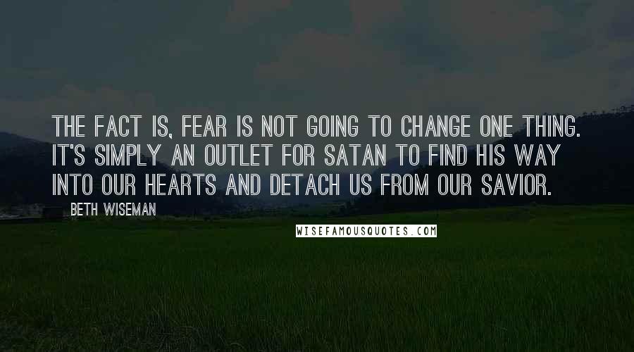 Beth Wiseman Quotes: The fact is, fear is not going to change one thing. It's simply an outlet for Satan to find his way into our hearts and detach us from our Savior.