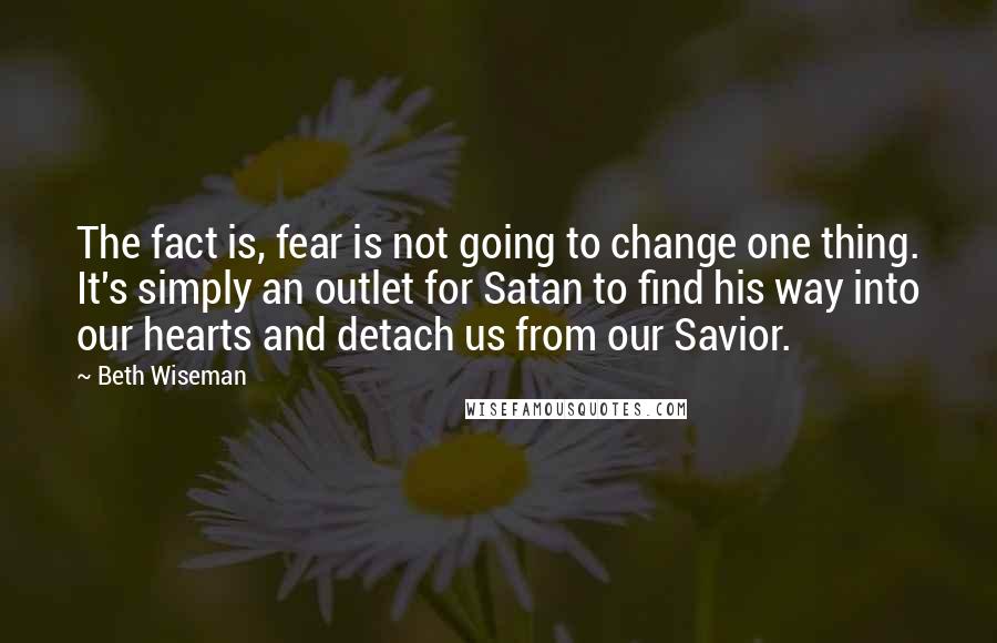 Beth Wiseman Quotes: The fact is, fear is not going to change one thing. It's simply an outlet for Satan to find his way into our hearts and detach us from our Savior.