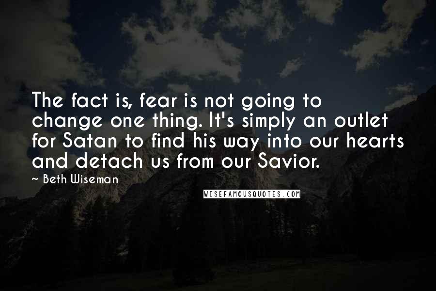 Beth Wiseman Quotes: The fact is, fear is not going to change one thing. It's simply an outlet for Satan to find his way into our hearts and detach us from our Savior.