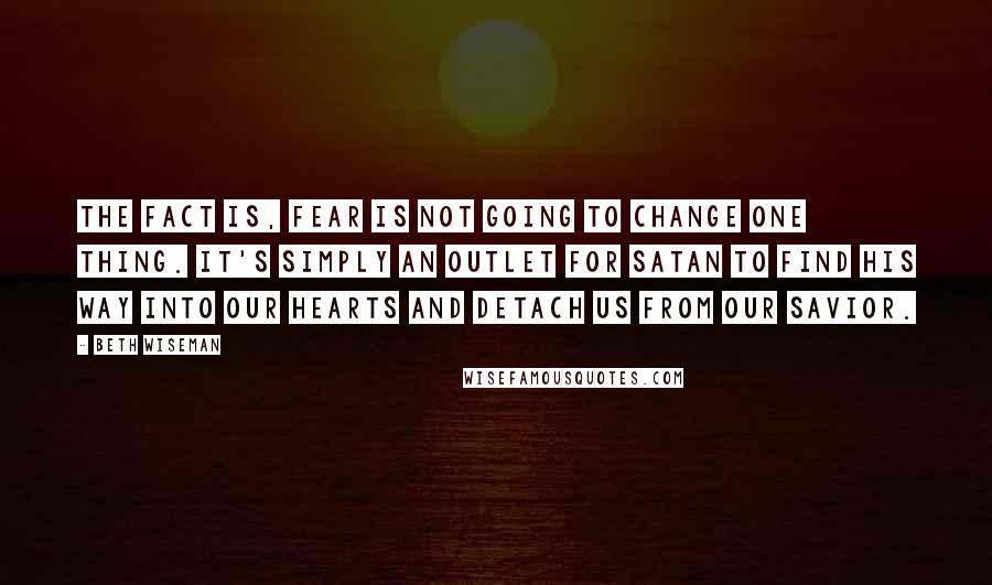 Beth Wiseman Quotes: The fact is, fear is not going to change one thing. It's simply an outlet for Satan to find his way into our hearts and detach us from our Savior.