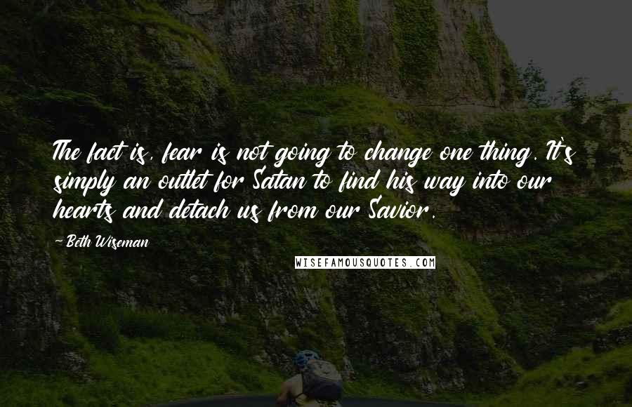 Beth Wiseman Quotes: The fact is, fear is not going to change one thing. It's simply an outlet for Satan to find his way into our hearts and detach us from our Savior.