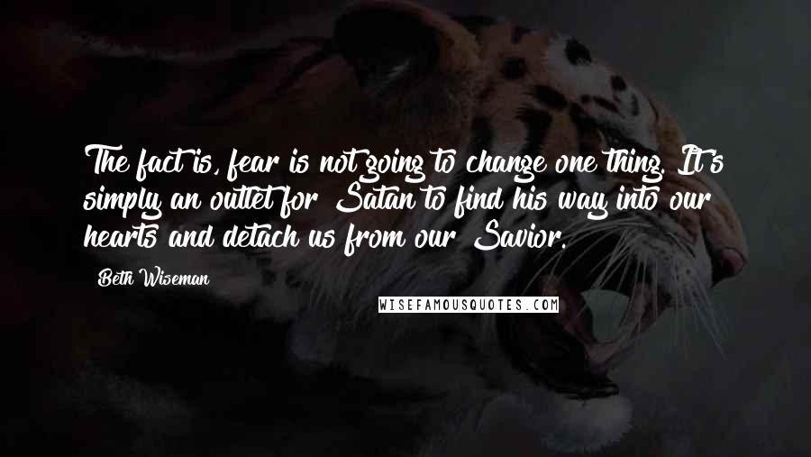 Beth Wiseman Quotes: The fact is, fear is not going to change one thing. It's simply an outlet for Satan to find his way into our hearts and detach us from our Savior.