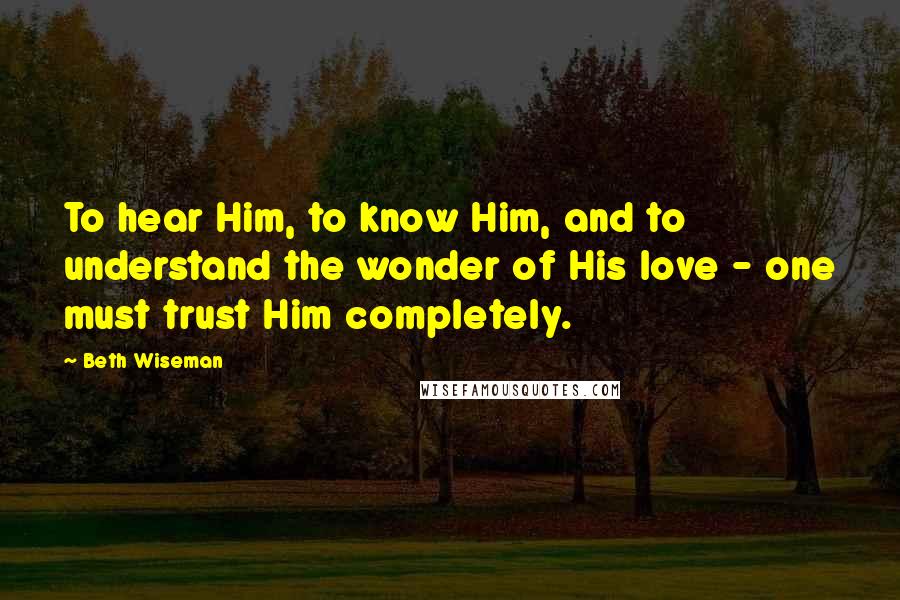 Beth Wiseman Quotes: To hear Him, to know Him, and to understand the wonder of His love - one must trust Him completely.