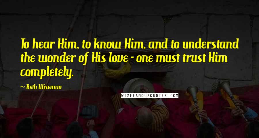 Beth Wiseman Quotes: To hear Him, to know Him, and to understand the wonder of His love - one must trust Him completely.