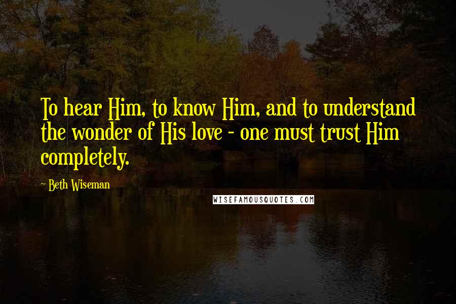 Beth Wiseman Quotes: To hear Him, to know Him, and to understand the wonder of His love - one must trust Him completely.