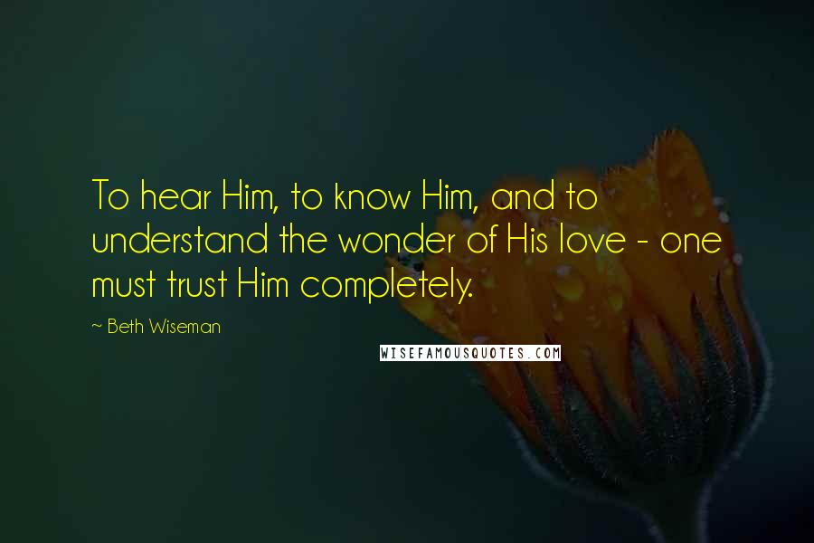 Beth Wiseman Quotes: To hear Him, to know Him, and to understand the wonder of His love - one must trust Him completely.