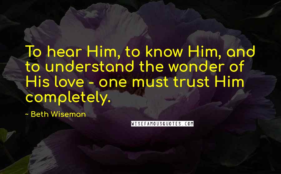 Beth Wiseman Quotes: To hear Him, to know Him, and to understand the wonder of His love - one must trust Him completely.