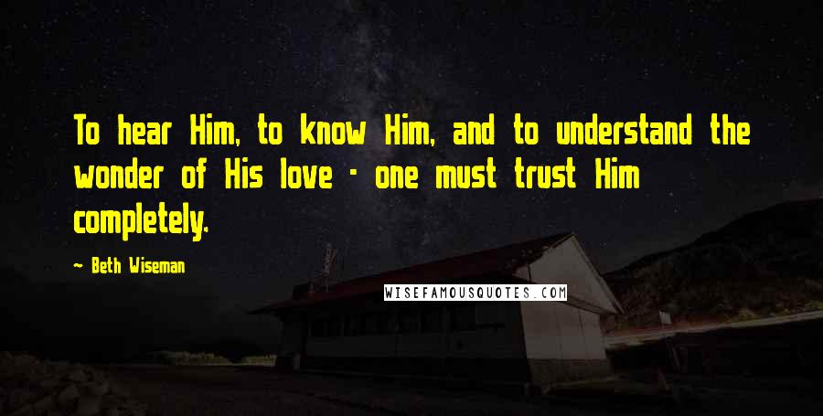 Beth Wiseman Quotes: To hear Him, to know Him, and to understand the wonder of His love - one must trust Him completely.