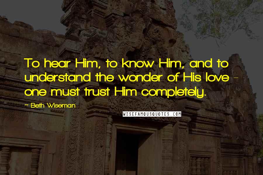 Beth Wiseman Quotes: To hear Him, to know Him, and to understand the wonder of His love - one must trust Him completely.