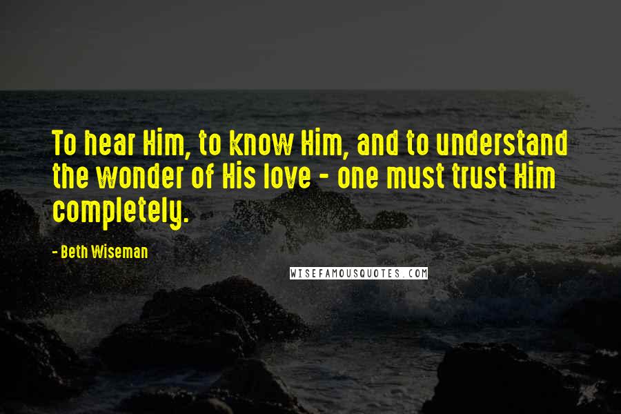 Beth Wiseman Quotes: To hear Him, to know Him, and to understand the wonder of His love - one must trust Him completely.