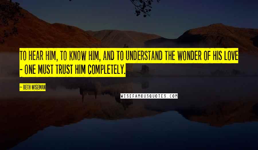 Beth Wiseman Quotes: To hear Him, to know Him, and to understand the wonder of His love - one must trust Him completely.