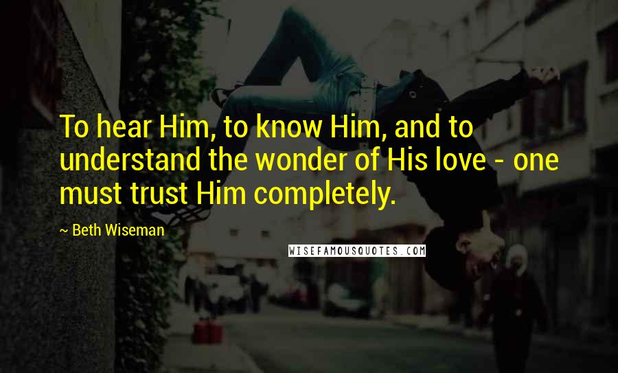 Beth Wiseman Quotes: To hear Him, to know Him, and to understand the wonder of His love - one must trust Him completely.