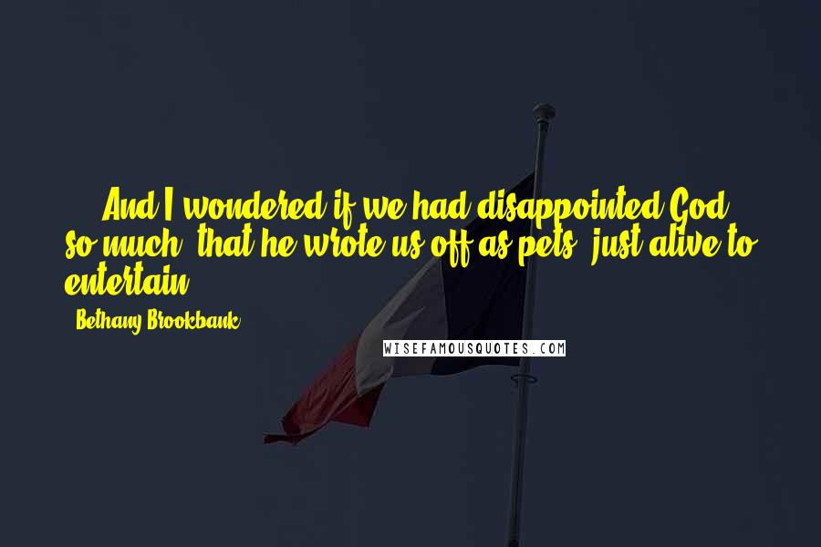 Bethany Brookbank Quotes: ... And I wondered if we had disappointed God so much, that he wrote us off as pets, just alive to entertain.