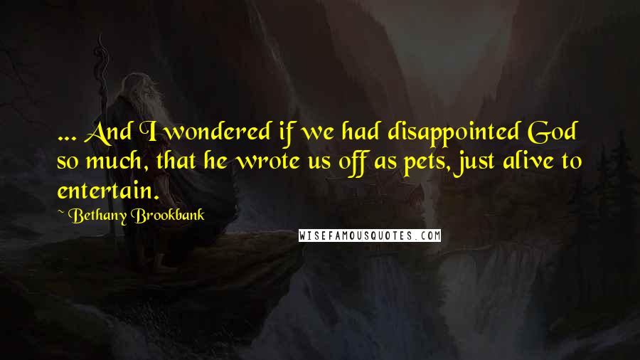 Bethany Brookbank Quotes: ... And I wondered if we had disappointed God so much, that he wrote us off as pets, just alive to entertain.