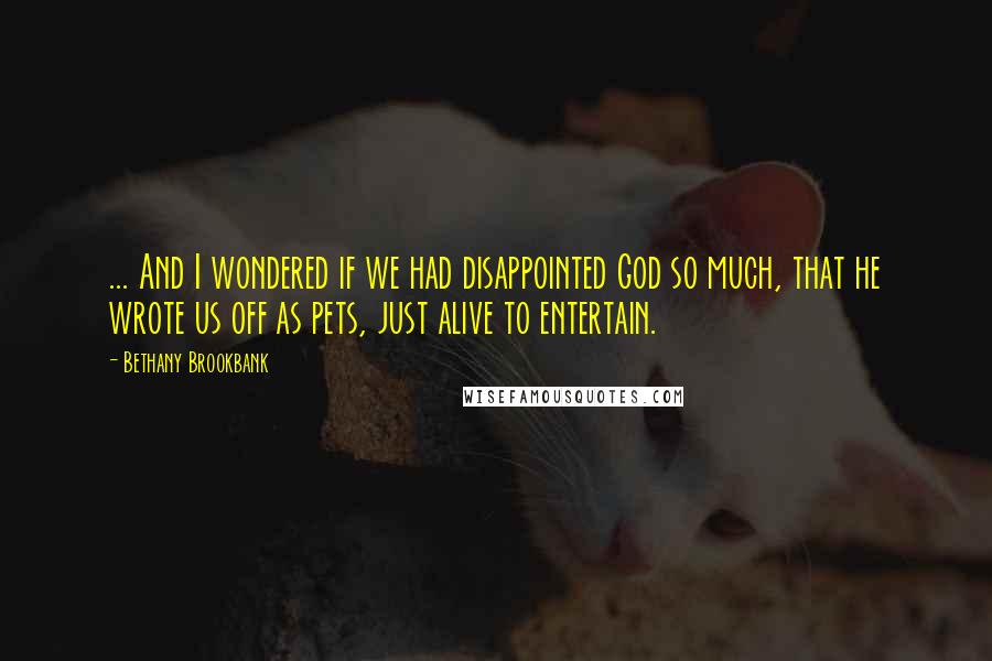 Bethany Brookbank Quotes: ... And I wondered if we had disappointed God so much, that he wrote us off as pets, just alive to entertain.