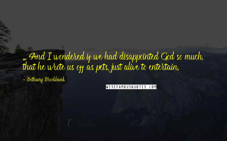 Bethany Brookbank Quotes: ... And I wondered if we had disappointed God so much, that he wrote us off as pets, just alive to entertain.