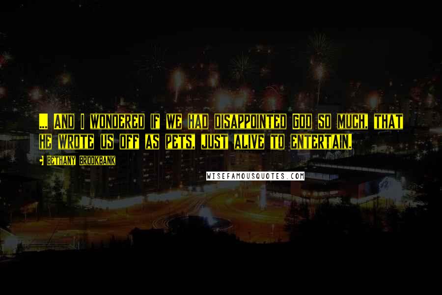 Bethany Brookbank Quotes: ... And I wondered if we had disappointed God so much, that he wrote us off as pets, just alive to entertain.