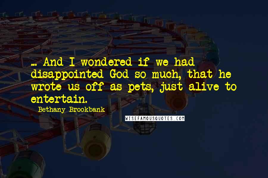 Bethany Brookbank Quotes: ... And I wondered if we had disappointed God so much, that he wrote us off as pets, just alive to entertain.