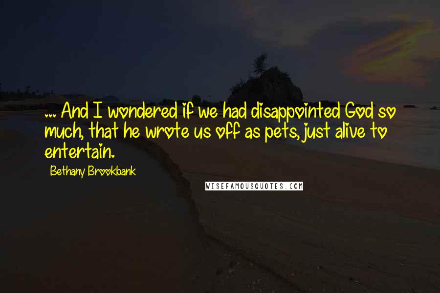 Bethany Brookbank Quotes: ... And I wondered if we had disappointed God so much, that he wrote us off as pets, just alive to entertain.