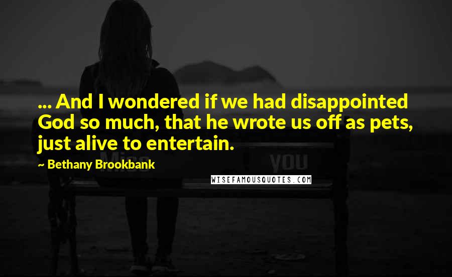 Bethany Brookbank Quotes: ... And I wondered if we had disappointed God so much, that he wrote us off as pets, just alive to entertain.