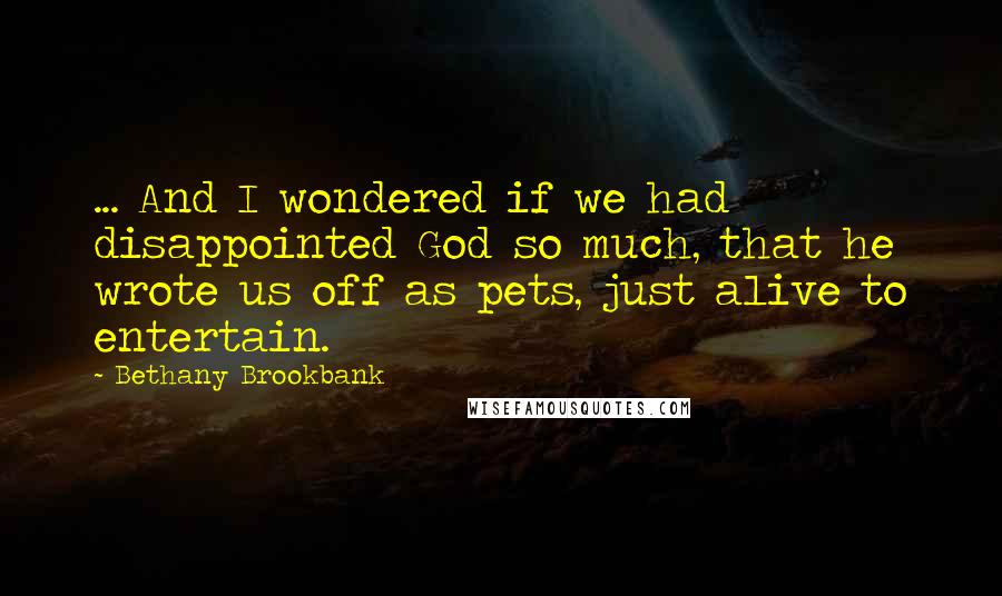 Bethany Brookbank Quotes: ... And I wondered if we had disappointed God so much, that he wrote us off as pets, just alive to entertain.