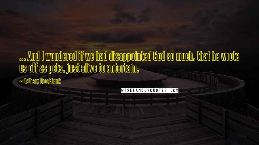 Bethany Brookbank Quotes: ... And I wondered if we had disappointed God so much, that he wrote us off as pets, just alive to entertain.