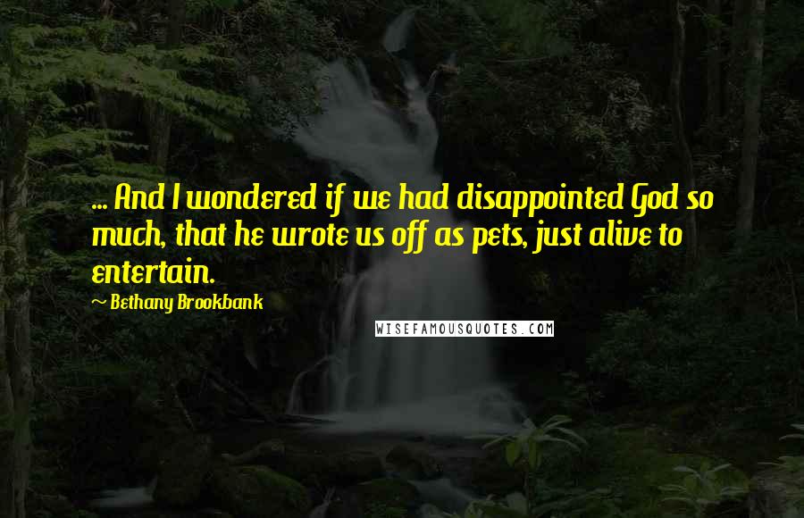 Bethany Brookbank Quotes: ... And I wondered if we had disappointed God so much, that he wrote us off as pets, just alive to entertain.