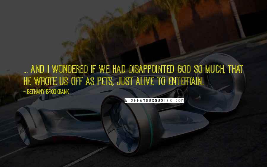 Bethany Brookbank Quotes: ... And I wondered if we had disappointed God so much, that he wrote us off as pets, just alive to entertain.