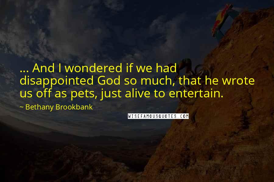 Bethany Brookbank Quotes: ... And I wondered if we had disappointed God so much, that he wrote us off as pets, just alive to entertain.