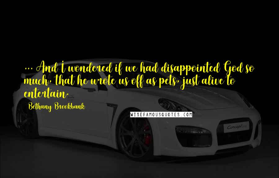 Bethany Brookbank Quotes: ... And I wondered if we had disappointed God so much, that he wrote us off as pets, just alive to entertain.