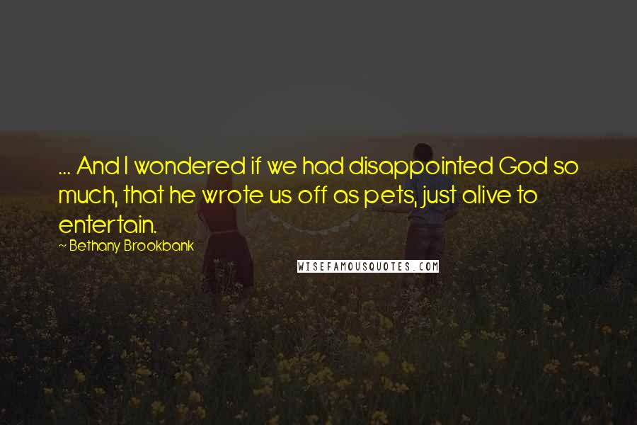 Bethany Brookbank Quotes: ... And I wondered if we had disappointed God so much, that he wrote us off as pets, just alive to entertain.