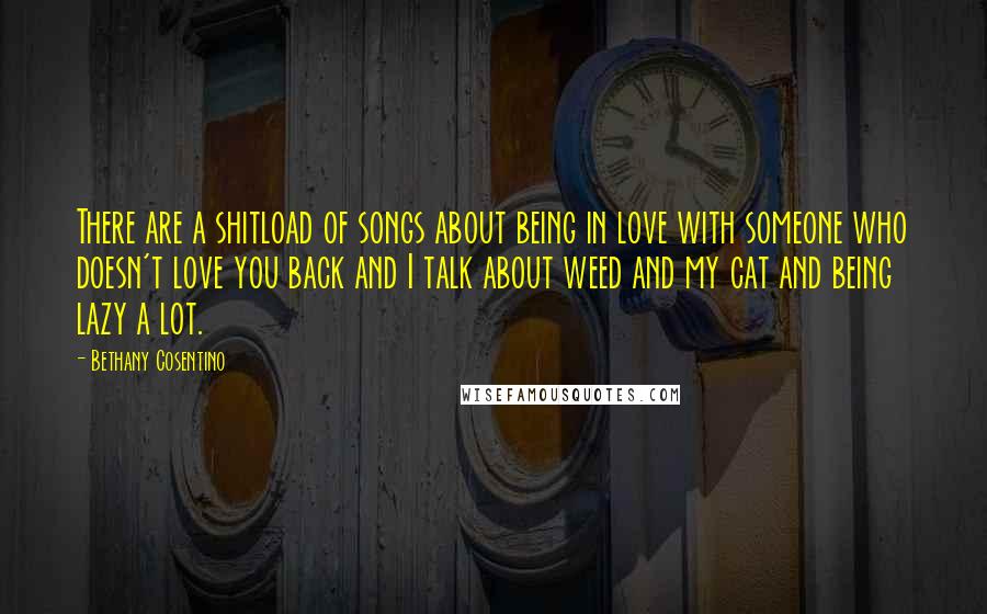 Bethany Cosentino Quotes: There are a shitload of songs about being in love with someone who doesn't love you back and I talk about weed and my cat and being lazy a lot.