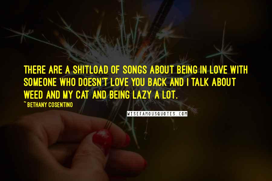 Bethany Cosentino Quotes: There are a shitload of songs about being in love with someone who doesn't love you back and I talk about weed and my cat and being lazy a lot.