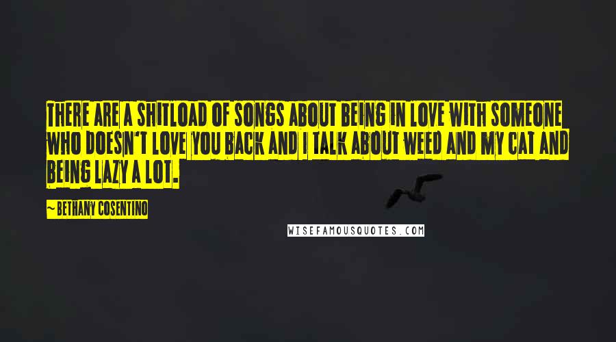 Bethany Cosentino Quotes: There are a shitload of songs about being in love with someone who doesn't love you back and I talk about weed and my cat and being lazy a lot.