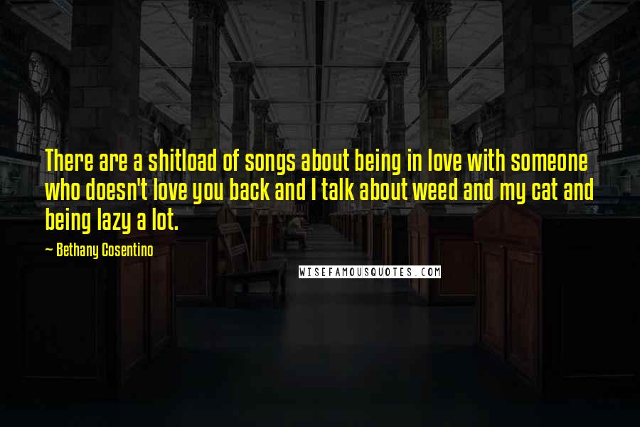 Bethany Cosentino Quotes: There are a shitload of songs about being in love with someone who doesn't love you back and I talk about weed and my cat and being lazy a lot.