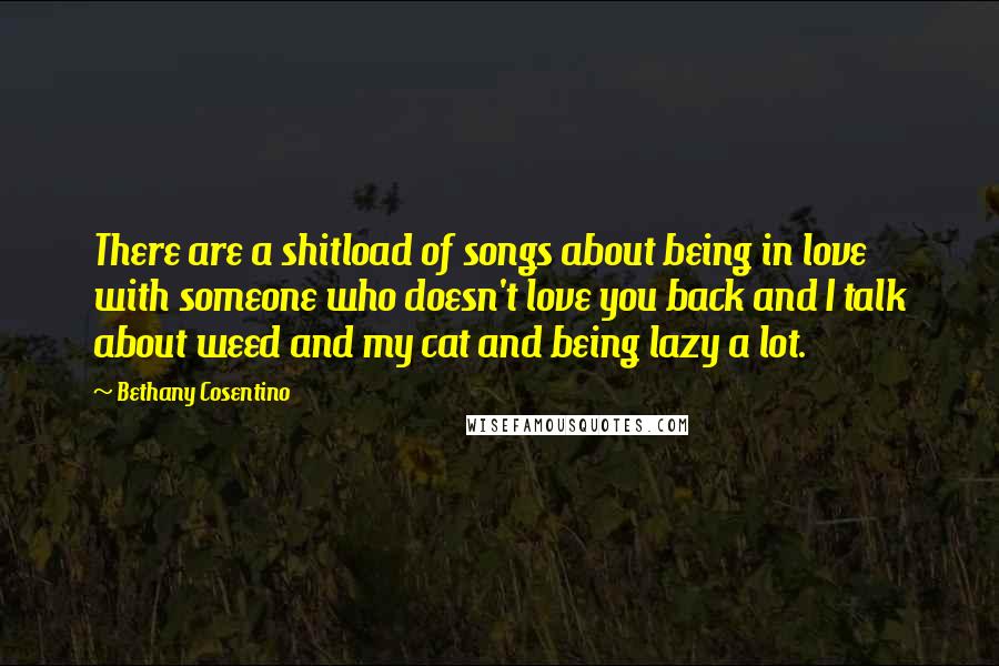 Bethany Cosentino Quotes: There are a shitload of songs about being in love with someone who doesn't love you back and I talk about weed and my cat and being lazy a lot.