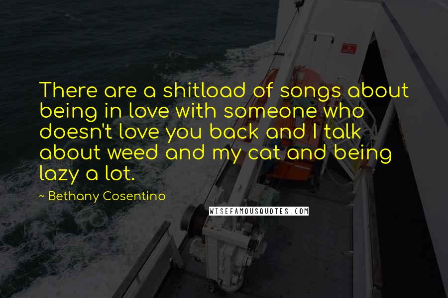 Bethany Cosentino Quotes: There are a shitload of songs about being in love with someone who doesn't love you back and I talk about weed and my cat and being lazy a lot.