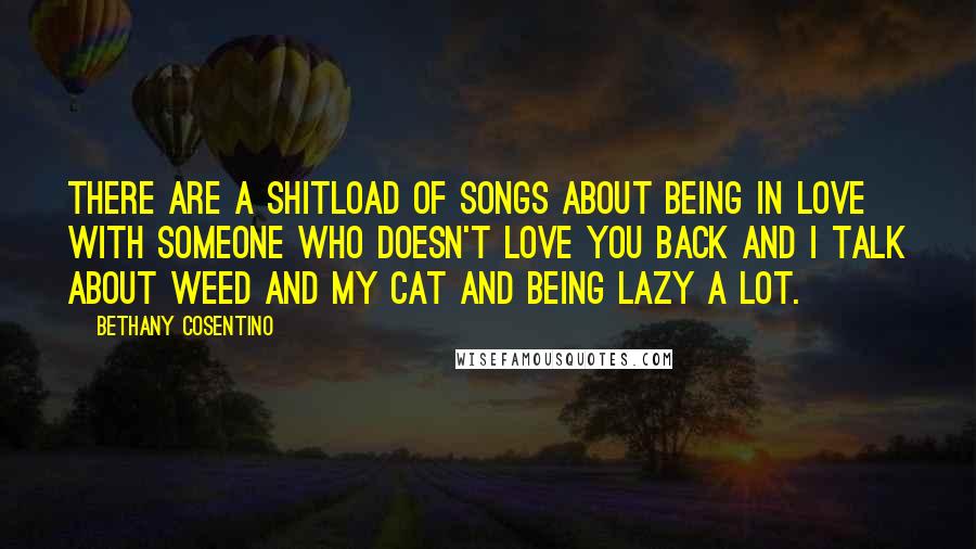 Bethany Cosentino Quotes: There are a shitload of songs about being in love with someone who doesn't love you back and I talk about weed and my cat and being lazy a lot.