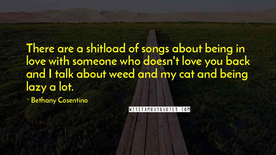 Bethany Cosentino Quotes: There are a shitload of songs about being in love with someone who doesn't love you back and I talk about weed and my cat and being lazy a lot.