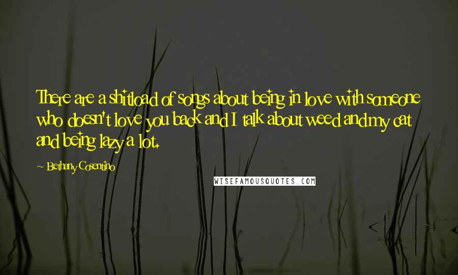 Bethany Cosentino Quotes: There are a shitload of songs about being in love with someone who doesn't love you back and I talk about weed and my cat and being lazy a lot.