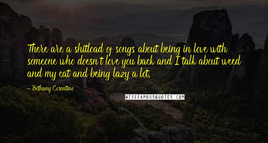Bethany Cosentino Quotes: There are a shitload of songs about being in love with someone who doesn't love you back and I talk about weed and my cat and being lazy a lot.